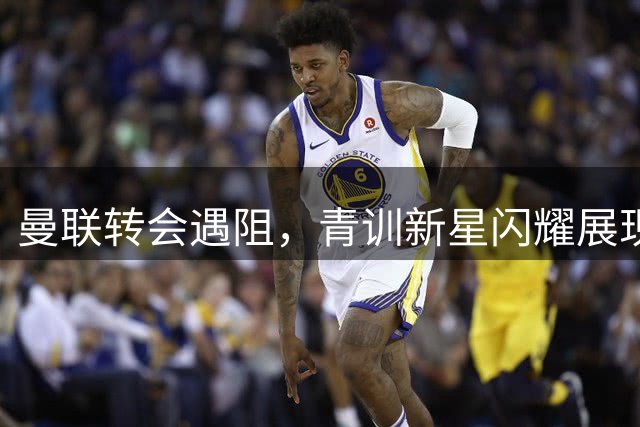 曼联转会遇阻，青训新星闪耀展现希望曙光