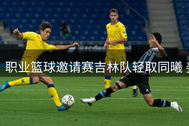 职业篮球邀请赛吉林队轻取同曦 姜伟泽独揽27分